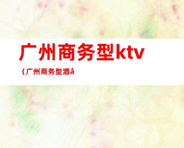 广州商务型ktv(广州商务型酒店有哪些)