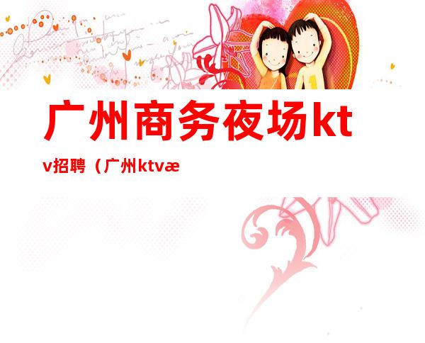 广州商务夜场ktv招聘（广州ktv招聘.夜场吧诚信.19）