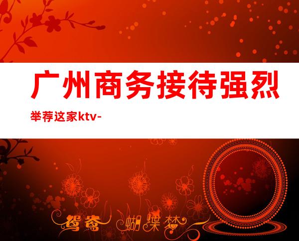 广州商务接待强烈举荐这家ktv-广州KTV在线预订 – 广州天河商务KTV