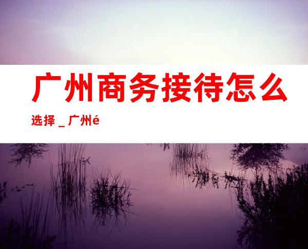 广州商务接待怎么选择_广州酒吧预定