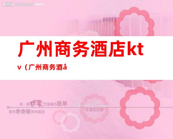 广州商务酒店ktv(广州商务酒店招聘女孩)