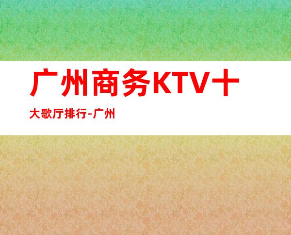 广州商务KTV十大歌厅排行-广州夜总会包厢预定