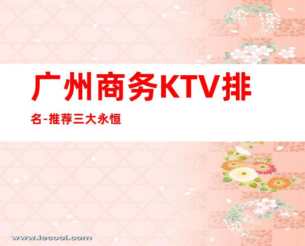 广州商务KTV排名-推荐三大永恒不变的高档夜总会