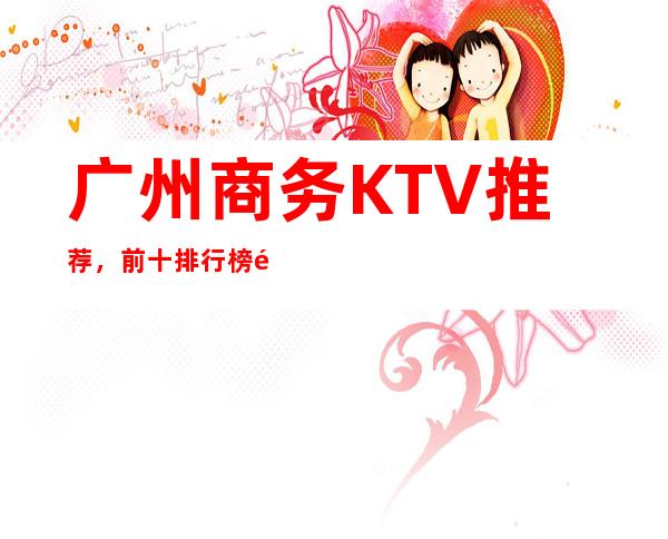 广州商务KTV 推荐，前十排行榜预订一键锁定