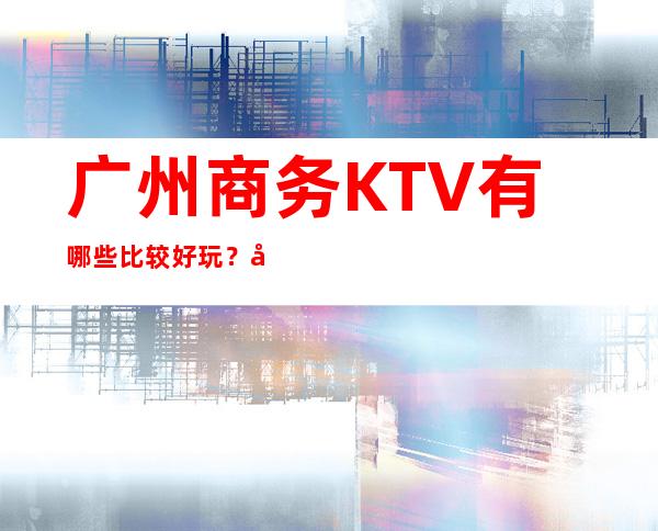 广州商务KTV有哪些比较好玩？广州高端八大商务KTV预订