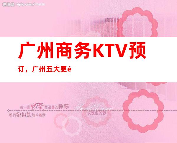 广州商务KTV预订，广州五大更高夜总会，广州KTV包厢预订