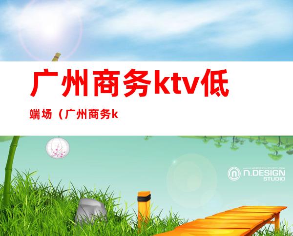 广州商务ktv低端场(广州商务ktv消费大概是多少)