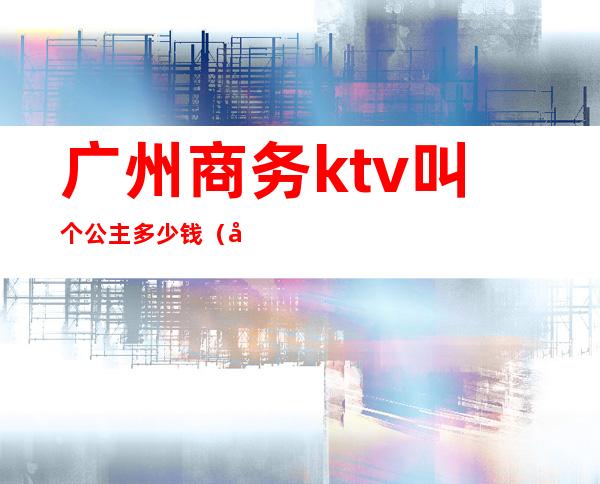 广州商务ktv叫个公主多少钱(广州KTV包厢公主招聘)