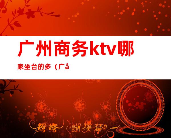 广州商务ktv哪家坐台的多（广州最高档的ktv有哪些）
