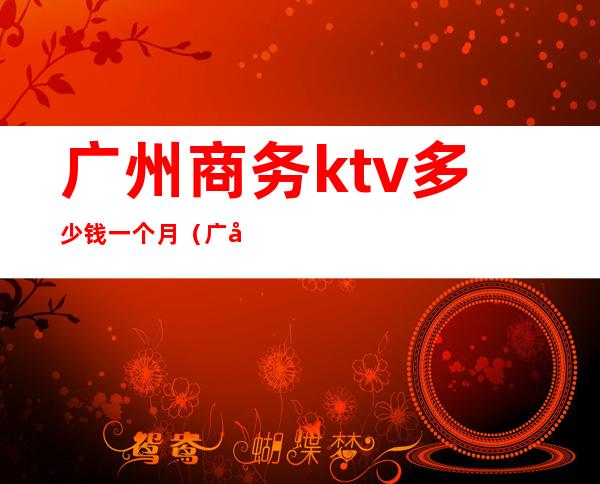 广州商务ktv多少钱一个月（广州ktv哪里比较便宜）