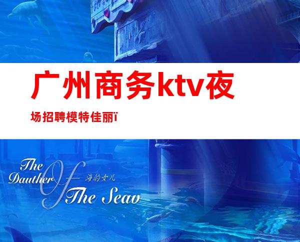 广州商务ktv夜场招聘模特佳丽(广州最新夜场招聘模特)