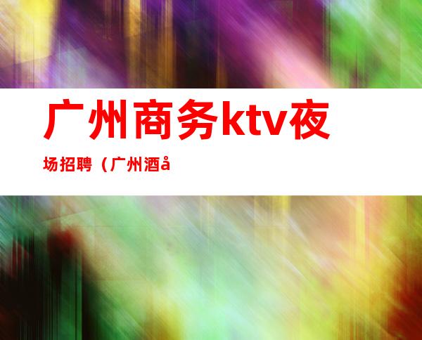 广州商务ktv夜场招聘(广州酒吧夜场招聘)