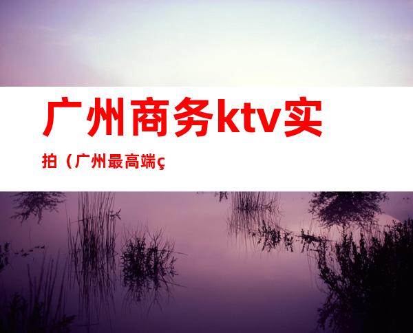 广州商务ktv实拍(广州最高端的ktv)