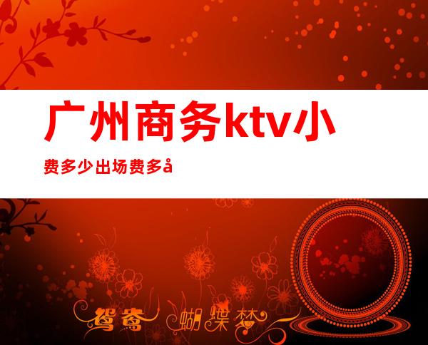 广州商务ktv小费多少出场费多少(广州商务ktv有哪些)