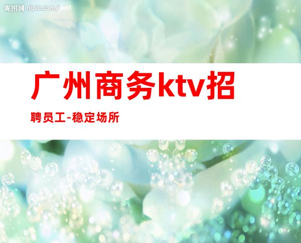 广州商务ktv招聘员工-稳定场所2023每天包上班