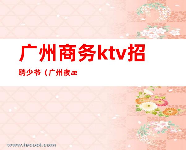广州商务ktv招聘少爷(广州夜总会KTV招聘)