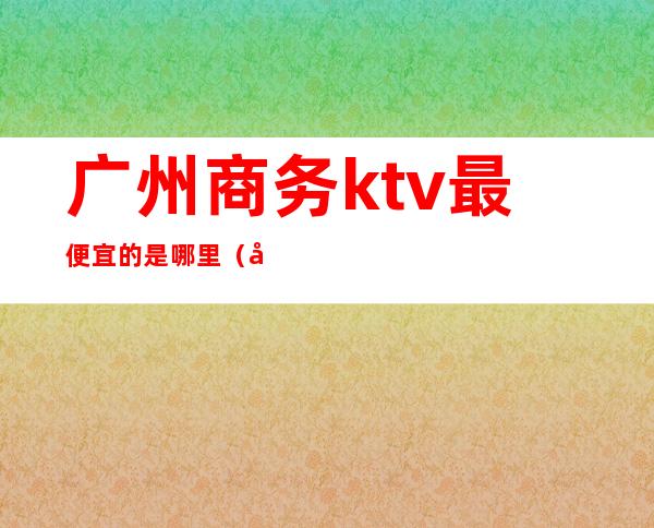 广州商务ktv最便宜的是哪里(广州哪里有商务ktv)