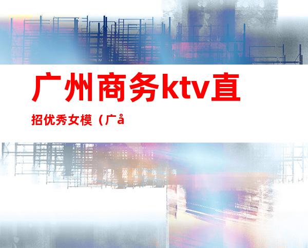 广州商务ktv直招优秀女模（广州ktv招男模）