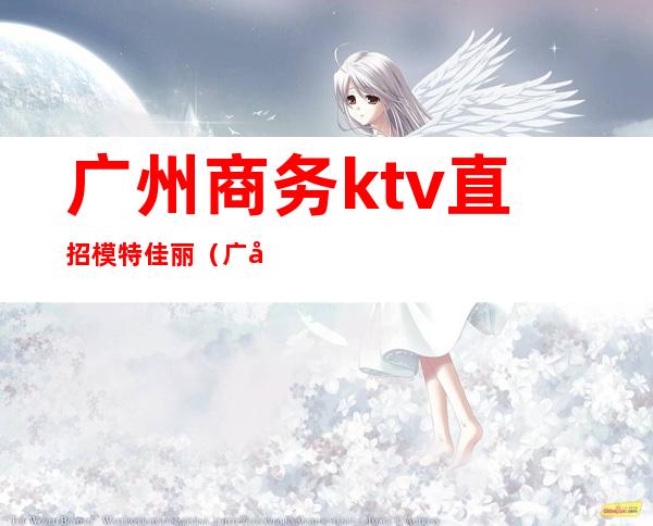 广州商务ktv直招模特佳丽（广州高端ktv招聘佳丽公关）