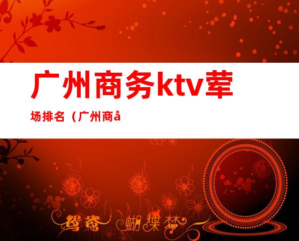 广州商务ktv荤场排名(广州商务ktv推荐)