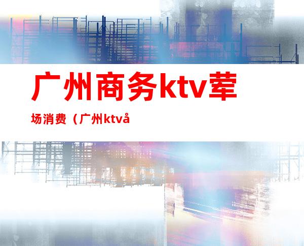 广州商务ktv荤场消费(广州ktv开放)