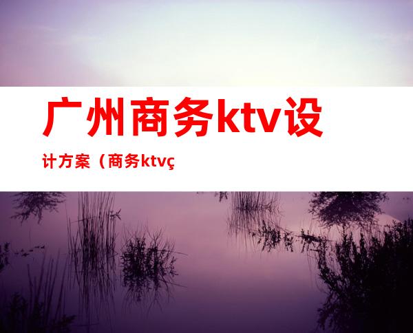 广州商务ktv设计方案(商务ktv管理方案)