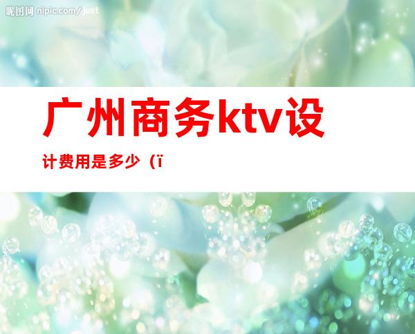 广州商务ktv设计费用是多少()