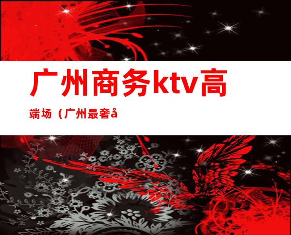 广州商务ktv高端场(广州最奢华的ktv)