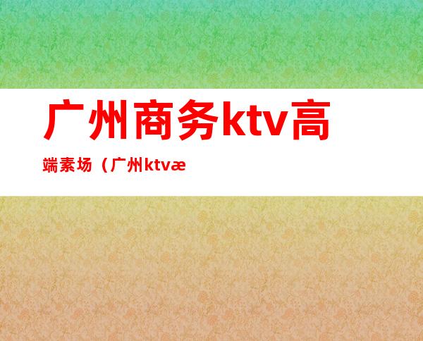 广州商务ktv高端素场(广州ktv消费)