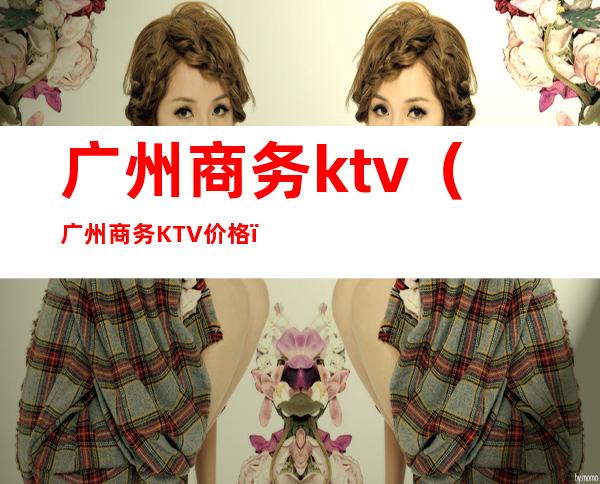 广州商务ktv(广州商务KTV价格)