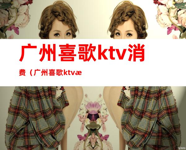 广州喜歌ktv消费（广州喜歌ktv消费高吗）