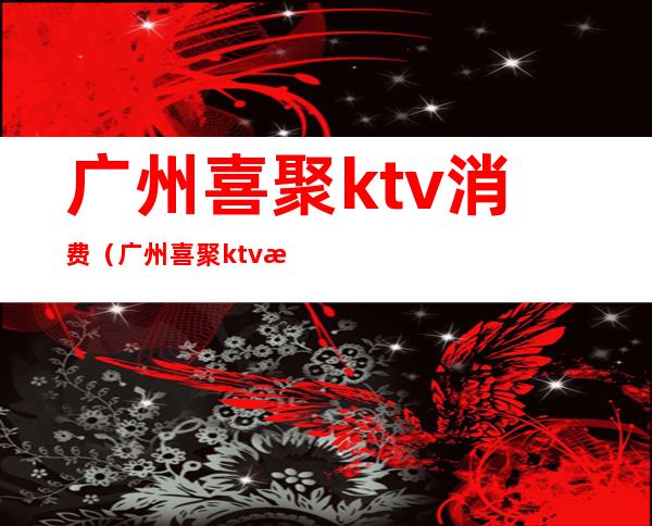 广州喜聚ktv消费(广州喜聚ktv消费价格)