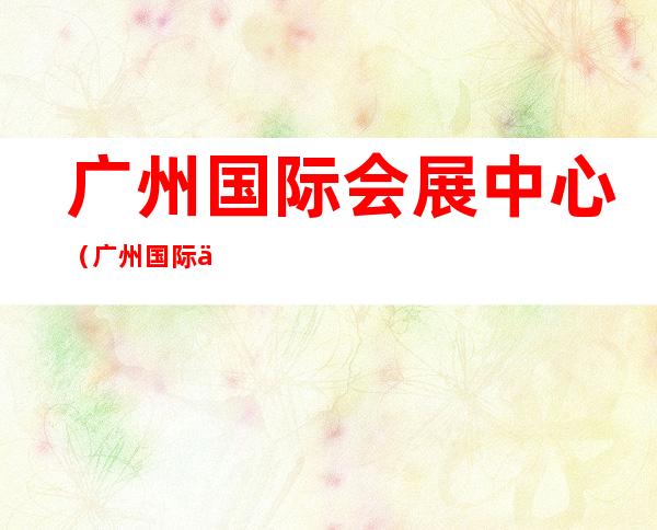 广州国际会展中心(广州国际会展中心地铁站)
