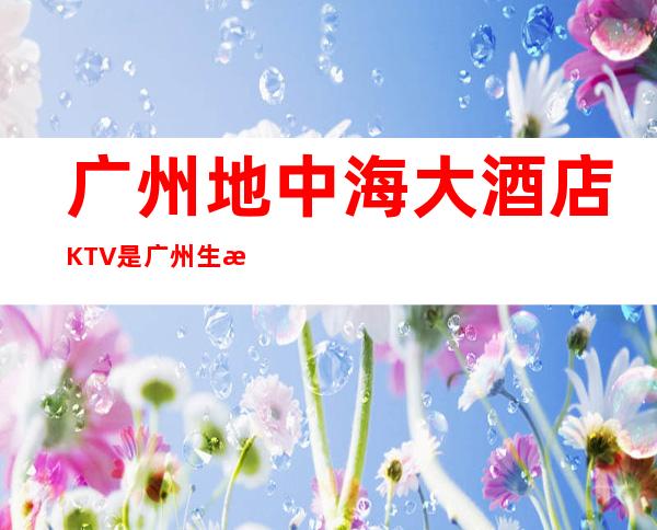 广州地中海大酒店KTV是广州生意好的高档商务KTV – 广州天河商务KTV