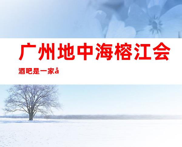 广州地中海榕江会酒吧是一家好玩不贵人气的场所