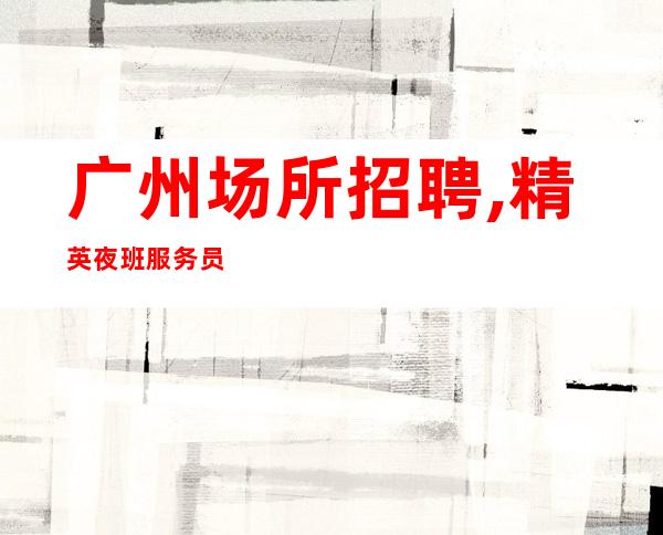广州场所招聘,精英夜班服务员数名,广州豪华商务KTV文哥直聘