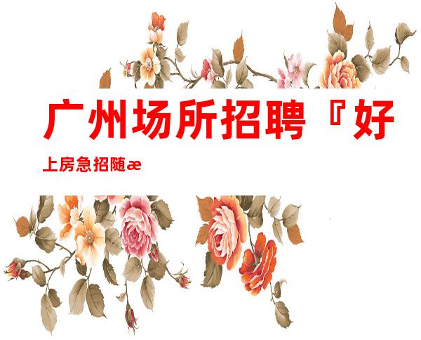 广州场所招聘『好上房急招随意请假』