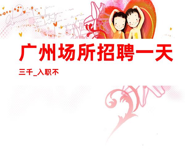 广州场所招聘 一天三千_入职不实名 工资多靠脸吃饭