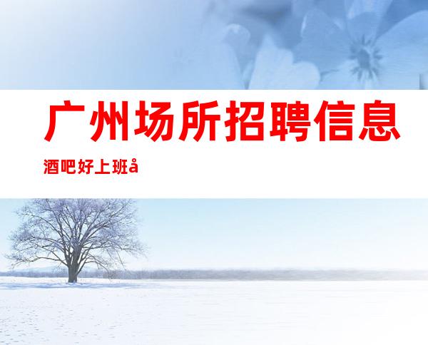 广州场所招聘信息 酒吧好上班大量优异客户