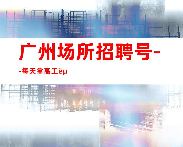 广州场所招聘号--每天拿高工资
