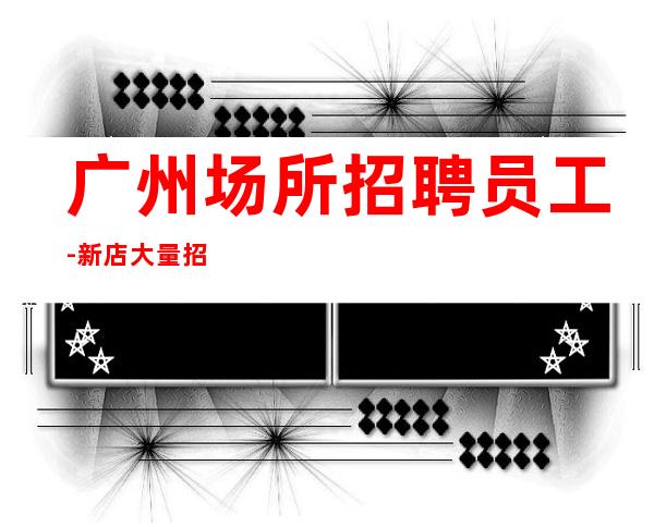 广州场所招聘员工-新店大量招聘-新发布