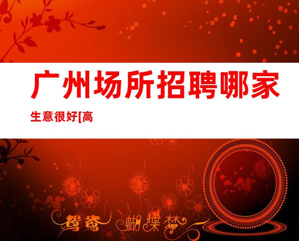 广州场所招聘哪家生意很好[高薪无任何费用]素场