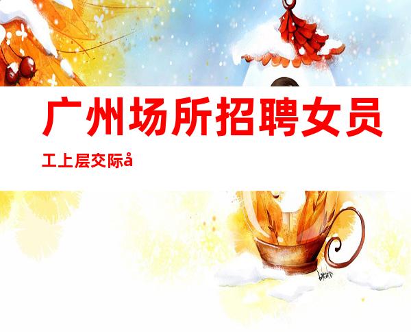 广州场所招聘女员工 上层交际圈 丰厚回报