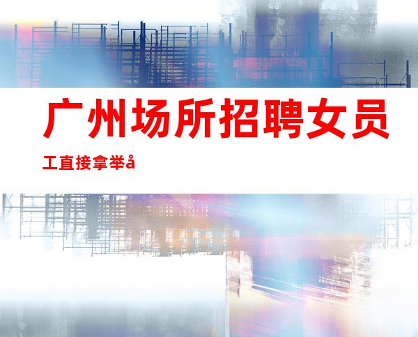 广州场所招聘女员工 直接拿 举善荐贤
