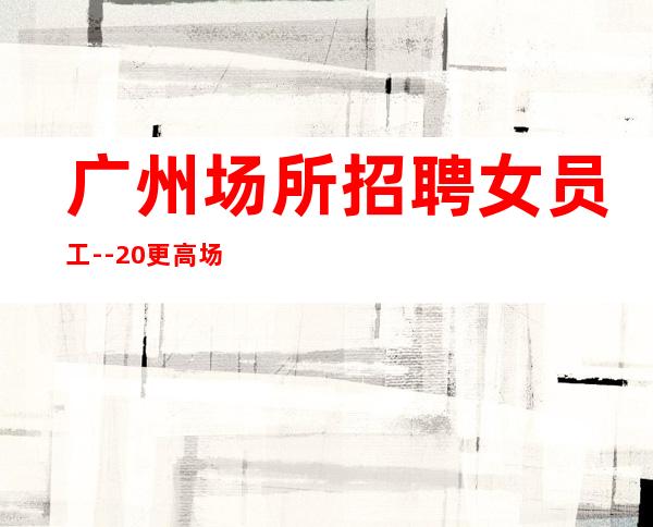 广州场所招聘女员工--20更高场所招聘-努力就能成功