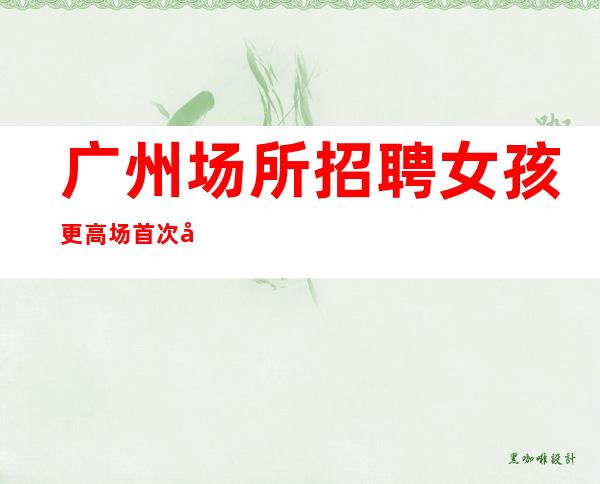 广州场所招聘 女孩 更高场 首次公开对外人才招募