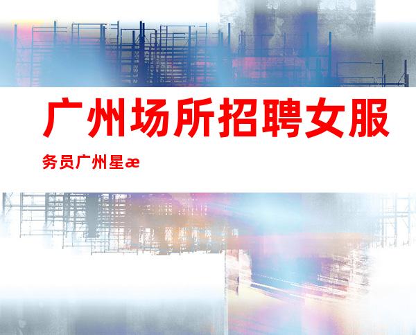 广州场所招聘女服务员广州星河湾没上班有补贴费用