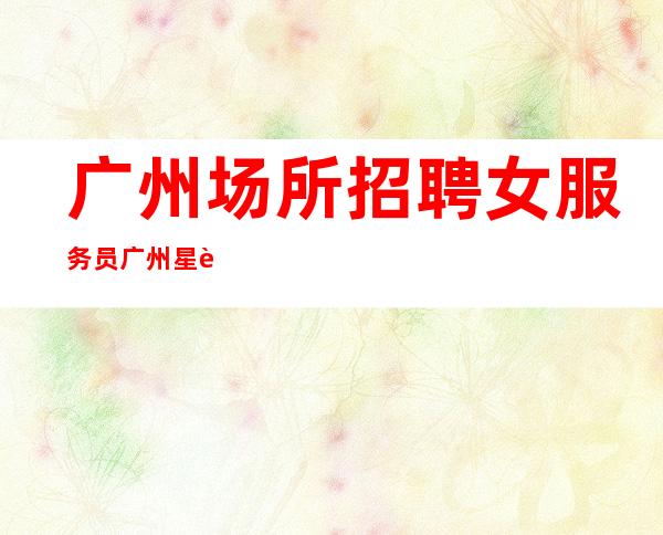 广州场所招聘女服务员广州星辉本地KTV应聘直接联系我安