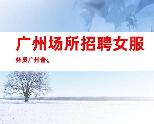 广州场所招聘女服务员广州普罗旺斯(客人素质高且出手大方)