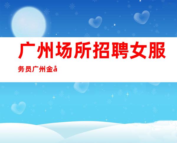 广州场所招聘女服务员广州金尊(客人素质高且出手大方)